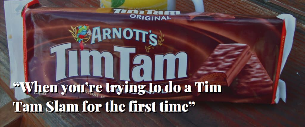 “When you’re trying to do a Tim Tam Slam for the first time”