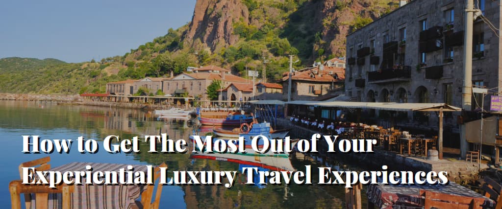 How to Get The Most Out of Your Experiential Luxury Travel Experiences